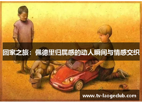 回家之旅:佩德里归属感的动人瞬间与情感交织