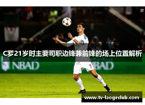 C罗21岁时主要司职边锋兼前锋的场上位置解析 C罗21岁时主要司职边锋兼前锋的场上位置解析