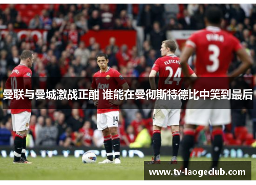 曼联与曼城激战正酣 谁能在曼彻斯特德比中笑到最后