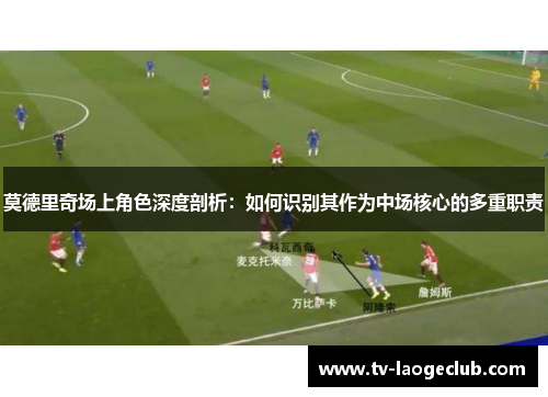 莫德里奇场上角色深度剖析：如何识别其作为中场核心的多重职责
