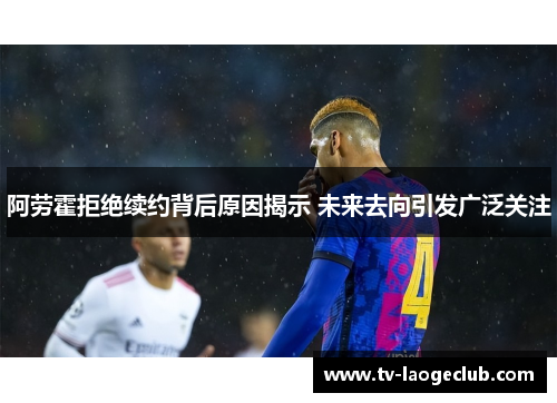 阿劳霍拒绝续约背后原因揭示 未来去向引发广泛关注