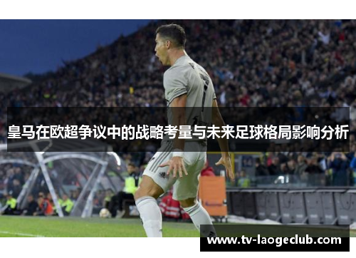 皇马在欧超争议中的战略考量与未来足球格局影响分析 皇马在欧超争议中的战略考量与未来足球格局影响分析