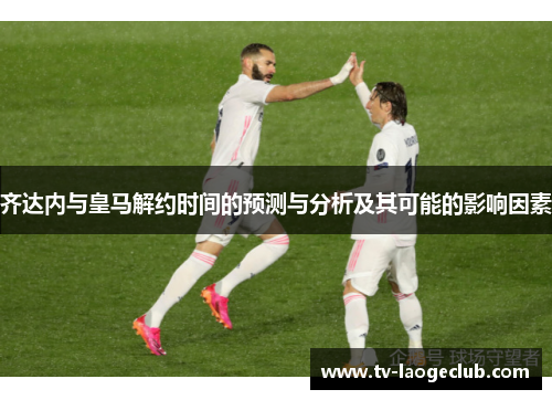 齐达内与皇马解约时间的预测与分析及其可能的影响因素 齐达内与皇马解约时间的预测与分析及其可能的影响因素
