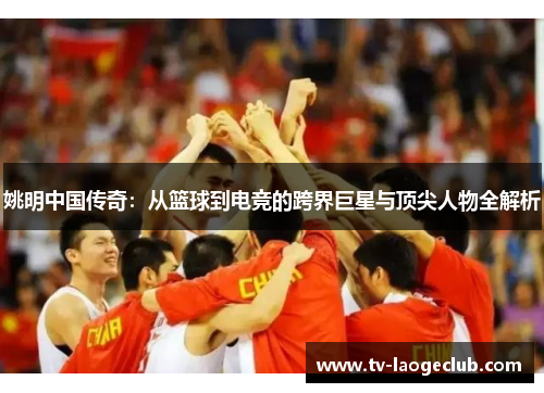 姚明中国传奇：从篮球到电竞的跨界巨星与顶尖人物全解析