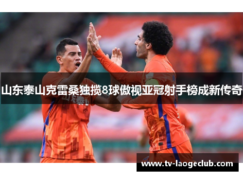 山东泰山克雷桑独揽8球傲视亚冠射手榜成新传奇