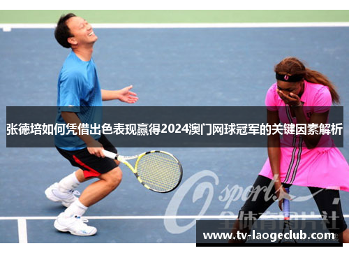 张德培如何凭借出色表现赢得2024澳门网球冠军的关键因素解析
