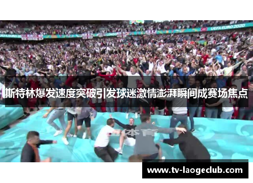 斯特林爆发速度突破引发球迷激情澎湃瞬间成赛场焦点
