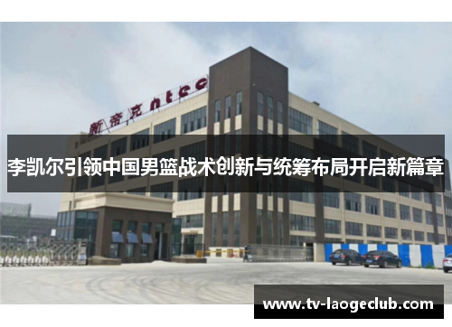 李凯尔引领中国男篮战术创新与统筹布局开启新篇章