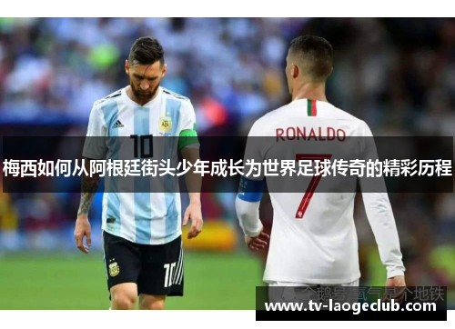 梅西如何从阿根廷街头少年成长为世界足球传奇的精彩历程