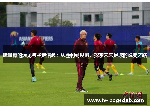 滕哈赫的远见与坚定信念：从胜利到度假，探索未来足球的蜕变之路