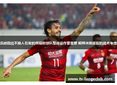 瓜帅回应不换人引发的质疑称球队整体运作更重要 解释决策背后的战术考虑