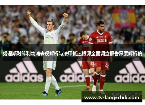 努涅斯对阵利物浦表现解析与法甲低迷根源全面调查报告深度解析稿 努涅斯对阵利物浦表现解析与法甲低迷根源全面调查报告深度解析稿