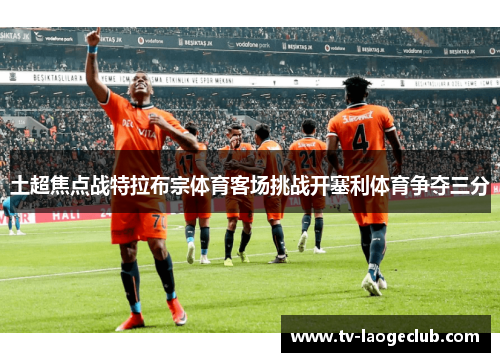 土超焦点战特拉布宗体育客场挑战开塞利体育争夺三分 土超焦点战特拉布宗体育客场挑战开塞利体育争夺三分