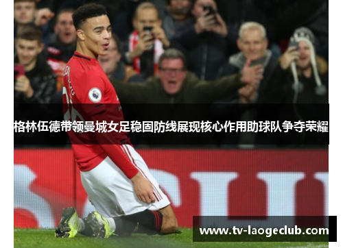 格林伍德带领曼城女足稳固防线展现核心作用助球队争夺荣耀