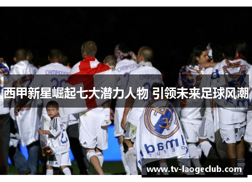 西甲新星崛起七大潜力人物 引领未来足球风潮