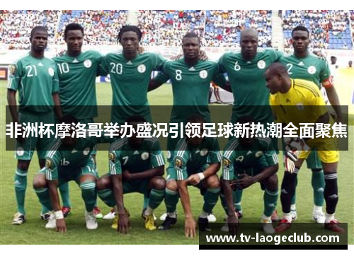 非洲杯摩洛哥举办盛况引领足球新热潮全面聚焦