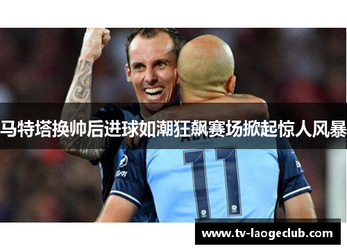 马特塔换帅后进球如潮狂飙赛场掀起惊人风暴 马特塔换帅后进球如潮狂飙赛场掀起惊人风暴