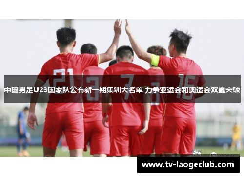 中国男足U23国家队公布新一期集训大名单 力争亚运会和奥运会双重突破 中国男足U23国家队公布新一期集训大名单 力争亚运会和奥运会双重突破