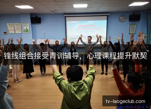 锋线组合接受青训辅导,心理课程提升默契 锋线组合接受青训辅导,心理课程提升默契